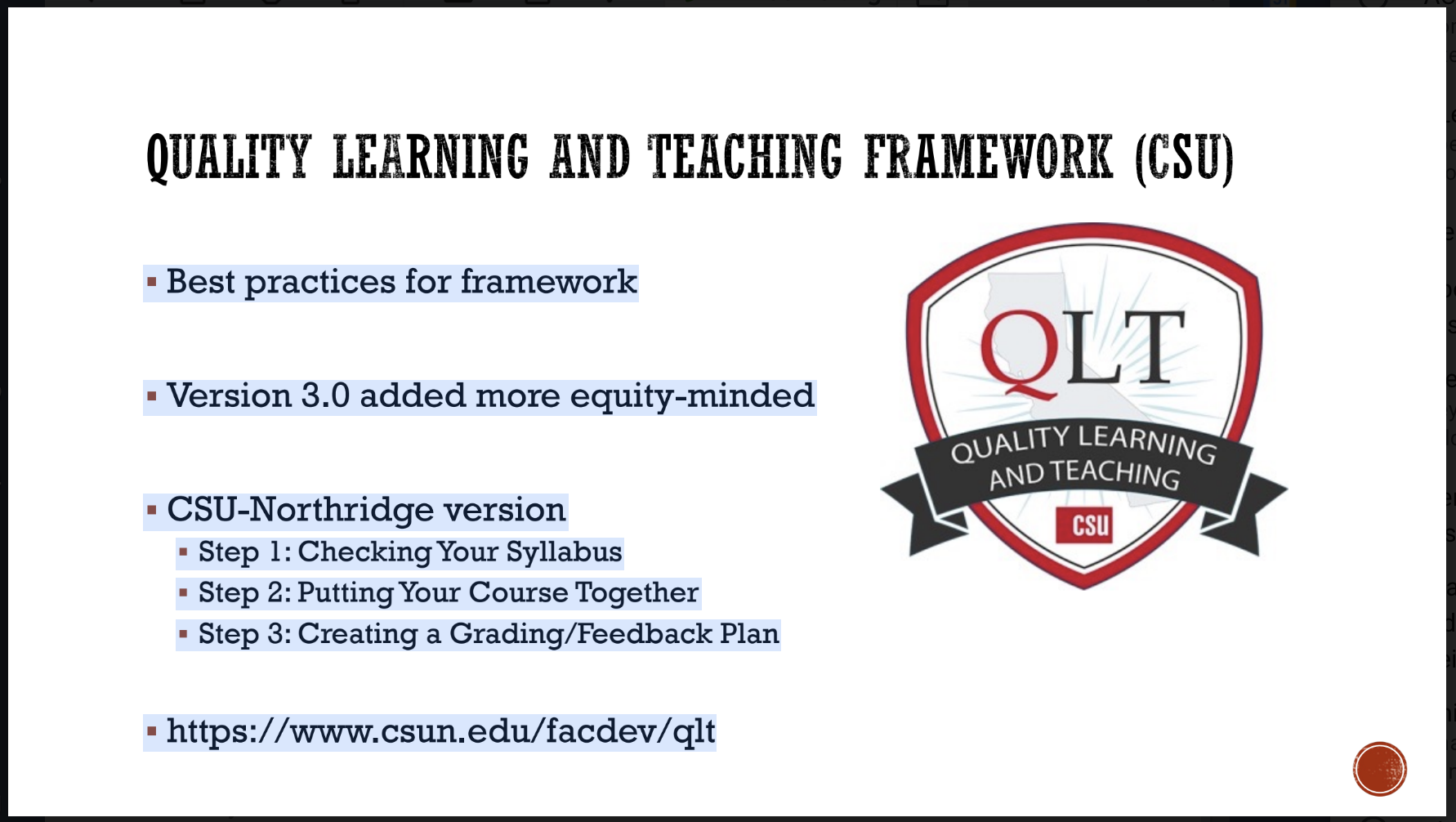 Quality Learning and Teaching Framework (CSU)   Best practices for framework  Version 3.0 added more equity-minded  CSU-Northridge version Step 1: Checking Your Syllabus Step 2: Putting Your Course Together Step 3: Creating a Grading/Feedback Plan  https://www.csun.edu/facdev/qlt  QLT Badge that says Quality Learning and Teaching CSU