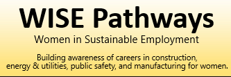WISE Pathways: Women in Sustainable employment. Building awareness of careers in construction, energy & utilities, public safety, and manufacturing for women.